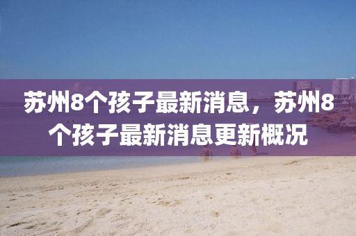 蘇州8個孩子最新消息，蘇州8個孩子最新消息更新概況四川好木優(yōu)材家居有限公司