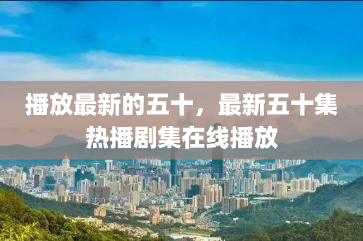 播放四川好木優(yōu)材家居有限公司最新的五十，最新五十集熱播劇集在線播放