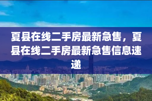 夏縣在線二手房最新急售，夏縣在線二手四川好木優(yōu)材家居有限公司房最新急售信息速遞