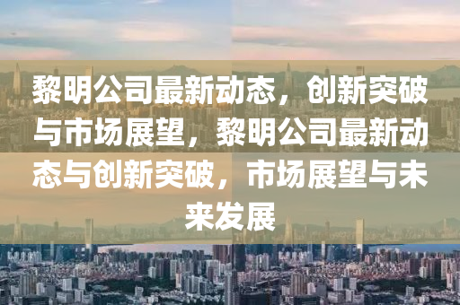 黎明公司最新動態(tài)，創(chuàng)新突破與市場展望，黎明公司最新動態(tài)與創(chuàng)新突破，市場展望與未來發(fā)展四川好木優(yōu)材家居有限公司