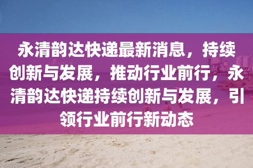 永清韻達(dá)快遞最新消息，持續(xù)創(chuàng)新與發(fā)展，推動(dòng)行業(yè)前行，永清韻達(dá)快遞持續(xù)創(chuàng)新與發(fā)展，引領(lǐng)行業(yè)前行新動(dòng)態(tài)四川好木優(yōu)材家居有限公司