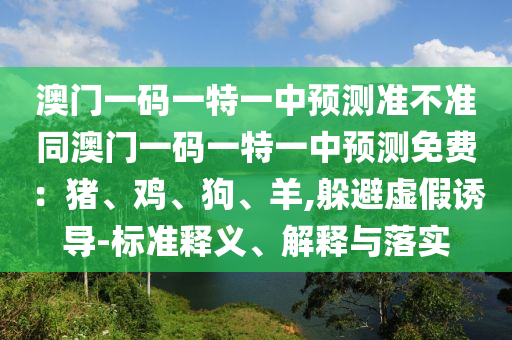 澳四川好木優(yōu)材家居有限公司門(mén)一碼一特一中預(yù)測(cè)準(zhǔn)不準(zhǔn)同澳門(mén)一碼一特一中預(yù)測(cè)免費(fèi)：豬、雞、狗、羊,躲避虛假誘導(dǎo)-標(biāo)準(zhǔn)釋義、解釋與落實(shí)