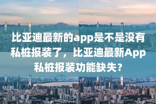 比亞迪最新的app是不是沒(méi)有私樁報(bào)裝了，比亞迪最新App私樁報(bào)裝功能缺失？四川好木優(yōu)材家居有限公司