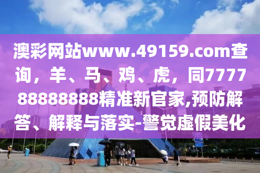 澳彩網(wǎng)站www.49159.соm查詢，羊、馬、雞、虎，同777788888888精準(zhǔn)新官家,預(yù)防解答、解釋與落實(shí)-警覺(jué)虛假美化四川好木優(yōu)材家居有限公司
