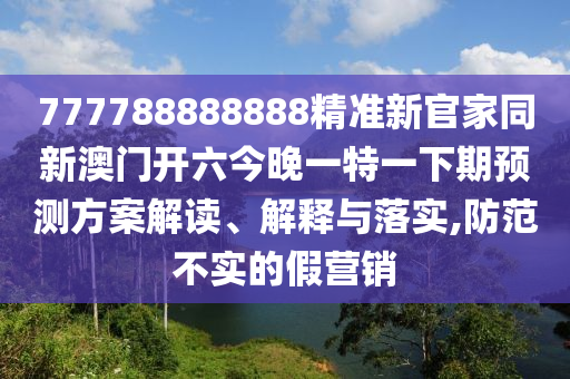 777788888888精準新官家同新澳門開六今晚一特一下期預(yù)測方案解讀、解釋與落實,防范不實的假營銷