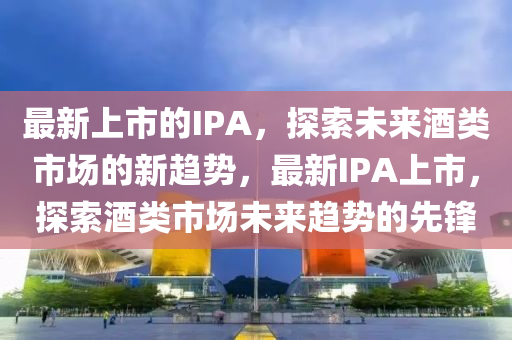 最新上市的IPA，探索未來酒類市場的新趨勢，最新IPA上市，探索酒類市場未來趨勢的先鋒