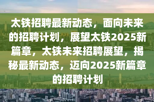 太鐵招聘最新動態(tài)，面向未來的招聘計劃，展望太鐵2025新篇章，太鐵未來招聘展望，揭秘最新動態(tài)，邁向2025新篇章的招聘計劃四川好木優(yōu)材家居有限公司