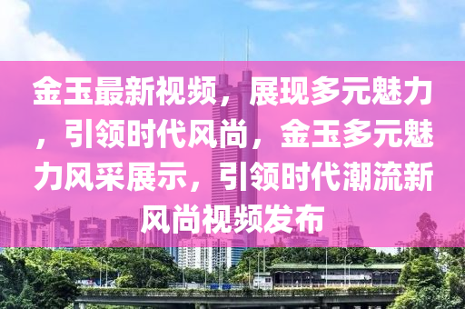 金玉最新視頻，展現(xiàn)多元魅力，引領(lǐng)時代風(fēng)尚，金玉多元魅力風(fēng)采展示，引領(lǐng)時代潮流新四川好木優(yōu)材家居有限公司風(fēng)尚視頻發(fā)布
