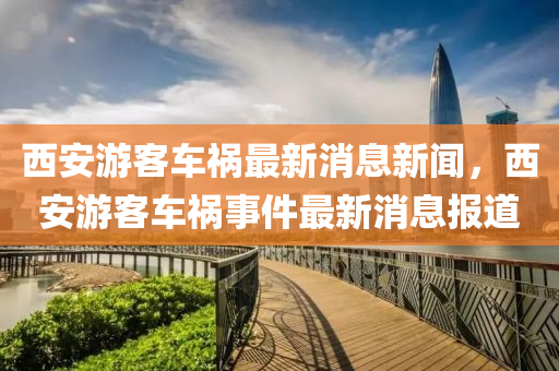 西安游客車(chē)禍最新消息新聞，四川好木優(yōu)材家居有限公司西安游客車(chē)禍?zhǔn)录钚孪?bào)道