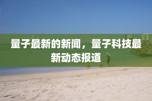 量子最新的新聞，量子科技最新動態(tài)報道四川好木優(yōu)材家居有限公司