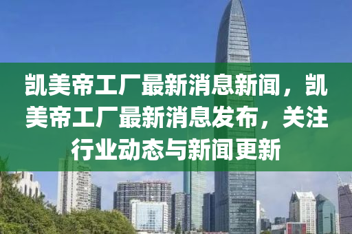 凱美帝工廠最新消息新聞，凱美帝工廠最新消息發(fā)布，關(guān)注行業(yè)動態(tài)與新聞更新四川好木優(yōu)材家居有限公司