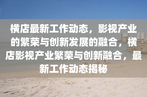 橫店最新工作動(dòng)態(tài)，影視產(chǎn)業(yè)的繁榮與創(chuàng)新發(fā)展的融合，橫店影視產(chǎn)業(yè)繁榮與創(chuàng)新融合，最新工作動(dòng)態(tài)揭秘四川好木優(yōu)材家居有限公司