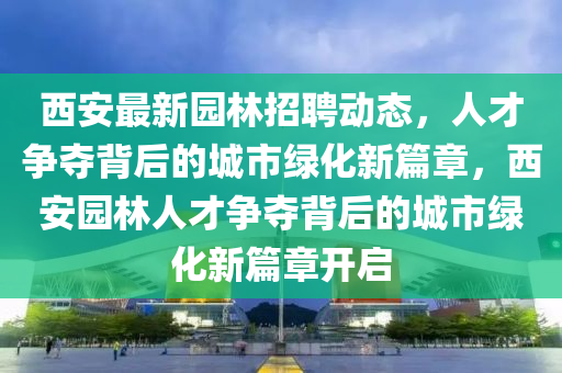 西安最新園林招聘動態(tài)，人才爭奪背后的城市綠化新篇章，西安園林人才爭奪背后的城市綠化新篇章開啟四川好木優(yōu)材家居有限公司