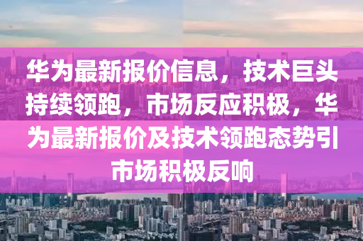 華為最新報(bào)價(jià)信息，技術(shù)巨頭持續(xù)領(lǐng)跑，市場(chǎng)反應(yīng)積極，華為最新報(bào)價(jià)及技術(shù)領(lǐng)跑態(tài)勢(shì)引市場(chǎng)積極反響四川好木優(yōu)材家居有限公司