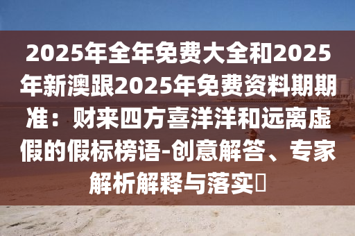 2025年全年免費(fèi)大全和2025年新澳跟2025年免費(fèi)資料期期準(zhǔn)：財(cái)來四方喜洋洋和遠(yuǎn)離虛假的假標(biāo)榜語-創(chuàng)意解答、專家解析解釋與落實(shí)?四川好木優(yōu)材家居有限公司