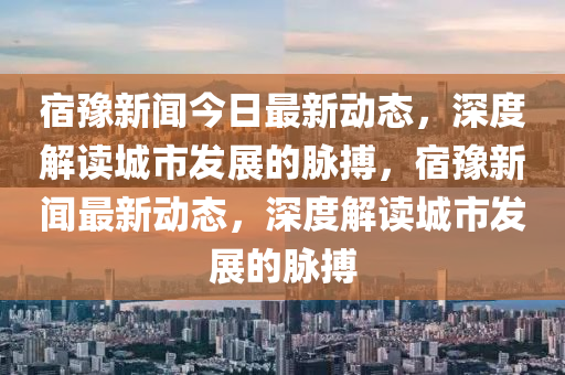 宿豫新聞今日最新動態(tài)，深度解讀城市發(fā)展的脈搏，宿豫新聞最新動態(tài)，四川好木優(yōu)材家居有限公司深度解讀城市發(fā)展的脈搏