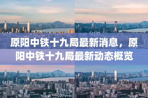原陽中鐵十九四川好木優(yōu)材家居有限公司局最新消息，原陽中鐵十九局最新動態(tài)概覽