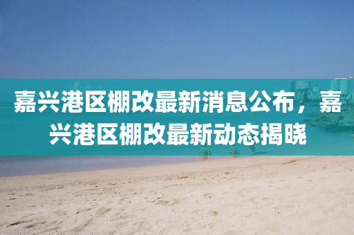 嘉興港區(qū)棚改最新消息公布，嘉興港區(qū)棚改最新動態(tài)揭曉四川好木優(yōu)材家居有限公司