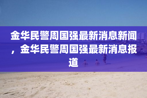 金華民四川好木優(yōu)材家居有限公司警周國(guó)強(qiáng)最新消息新聞，金華民警周國(guó)強(qiáng)最新消息報(bào)道