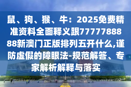 鼠、狗、猴、牛：2025免費精準資料全面釋義跟7777788888新澳門正版排列五開什么,謹防虛假的障眼法-規(guī)范解答、專家解析解釋與落四川好木優(yōu)材家居有限公司實
