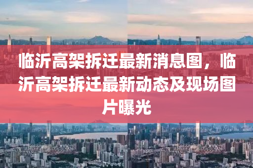 臨沂高架拆遷最新消息圖，臨沂高架拆遷最新動態(tài)及四川好木優(yōu)材家居有限公司現(xiàn)場圖片曝光
