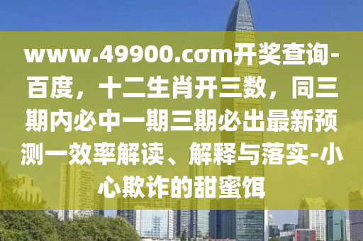 www.49900.cσm開(kāi)獎(jiǎng)四川好木優(yōu)材家居有限公司查詢(xún)-百度，十二生肖開(kāi)三數(shù)，同三期內(nèi)必中一期三期必出最新預(yù)測(cè)一效率解讀、解釋與落實(shí)-小心欺詐的甜蜜餌