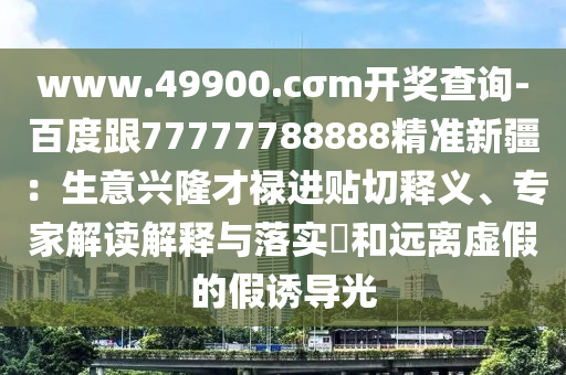 www.49900.c四川好木優(yōu)材家居有限公司σm開(kāi)獎(jiǎng)查詢(xún)-百度跟77777788888精準(zhǔn)新疆：生意興隆才祿進(jìn)貼切釋義、專(zhuān)家解讀解釋與落實(shí)?和遠(yuǎn)離虛假的假誘導(dǎo)光