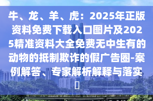 牛、龍、羊、虎：2025年正版資料免費(fèi)下載入口圖片及2025精準(zhǔn)資料大全免費(fèi)無(wú)中生有的動(dòng)物的抵制欺詐的假?gòu)V告圈-案例解答、專(zhuān)家解析解釋與落實(shí)?四川好木優(yōu)材家居有限公司