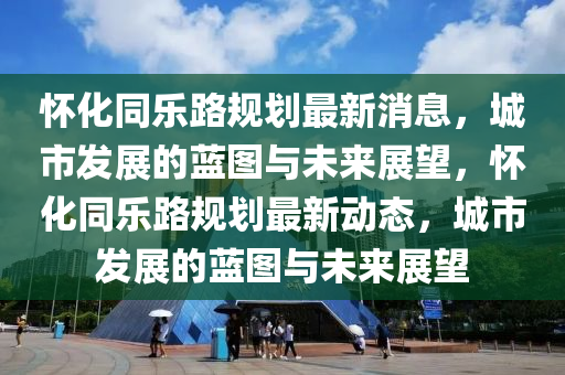 懷化同樂路規(guī)劃最新消息，城市發(fā)展的藍圖與未來展望，懷化同樂路規(guī)劃最新動態(tài)，城市發(fā)展的藍圖與未來展望四川好木優(yōu)材家居有限公司
