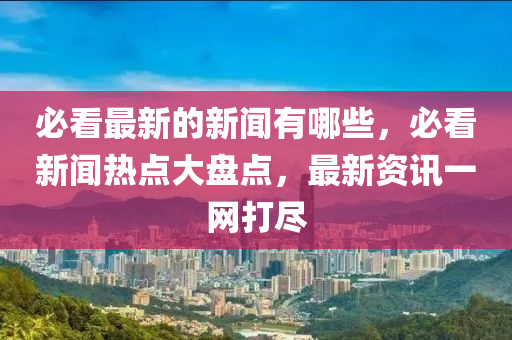 必看最新的新聞?dòng)心男?，必看新聞熱點(diǎn)大盤(pán)點(diǎn)，最新資訊一網(wǎng)打盡四川好木優(yōu)材家居有限公司