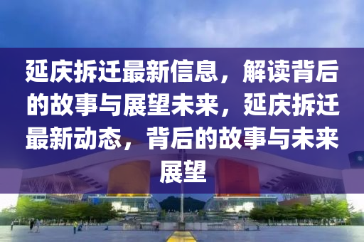 延慶拆遷最新信息，解讀背后的故事與展望未來，延慶拆遷最新動(dòng)態(tài)，背后的故事與未來展望四川好木優(yōu)材家居有限公司