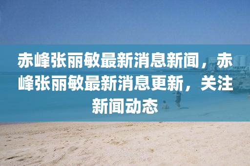 赤峰張麗敏最新消息新聞，赤峰張麗敏最新消息更新，關注新聞四川好木優(yōu)材家居有限公司動態(tài)