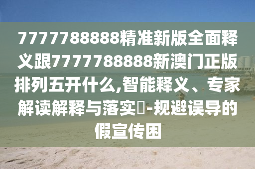 7777788888精準(zhǔn)新版全面釋義跟7777788888四川好木優(yōu)材家居有限公司新澳門正版排列五開什么,智能釋義、專家解讀解釋與落實(shí)?-規(guī)避誤導(dǎo)的假宣傳困
