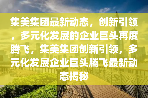 集美集團(tuán)最新動態(tài)，創(chuàng)新引領(lǐng)，多元化發(fā)展的企業(yè)巨頭再度騰飛，集美集團(tuán)創(chuàng)新引領(lǐng)，多元化發(fā)展企業(yè)巨頭騰飛最新動態(tài)揭秘四川好木優(yōu)材家居有限公司