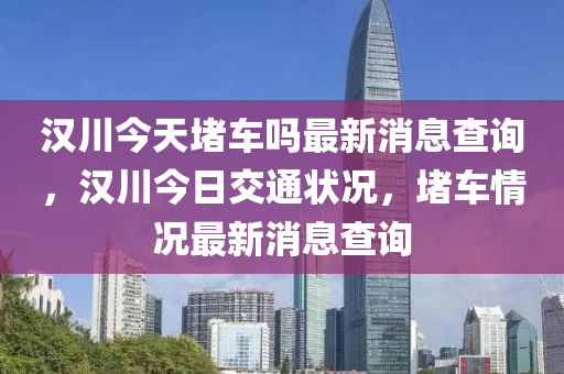 漢川今天堵車嗎最新消息查詢，漢川今日交通狀況，堵車情況最新消息查詢四川好木優(yōu)材家居有限公司