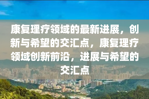 康復(fù)理療領(lǐng)域的最新進(jìn)展，創(chuàng)新與希望的交匯點(diǎn)，康復(fù)理療領(lǐng)域創(chuàng)新前沿，進(jìn)展與希望的交匯點(diǎn)四川好木優(yōu)材家居有限公司