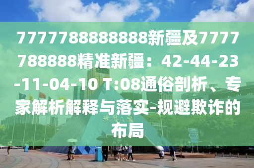 7777788888888新疆及7777788888精準(zhǔn)新疆：42-44-23-11-0四川好木優(yōu)材家居有限公司4-10 T:08通俗剖析、專家解析解釋與落實-規(guī)避欺詐的布局