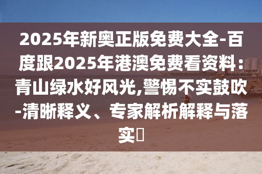 2025年新奧正版免費(fèi)大全-百度跟2025年港澳免費(fèi)看資料：青山綠水好風(fēng)光,警惕不實(shí)鼓吹-清晰釋義、專家解析解釋與落實(shí)?四川好木優(yōu)材家居有限公司