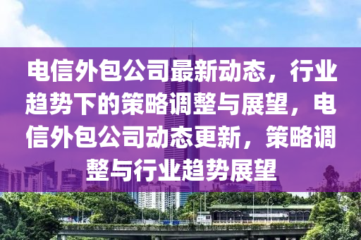 電信外包公司最新動(dòng)態(tài)，行業(yè)趨勢(shì)下的策略調(diào)整與展望，電信外包公司動(dòng)態(tài)更新，策略調(diào)整與行業(yè)趨勢(shì)展望