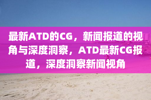 最新ATD的CG，新聞報(bào)道的視角與深度洞察，ATD最新CG報(bào)道，深度洞察新聞視角