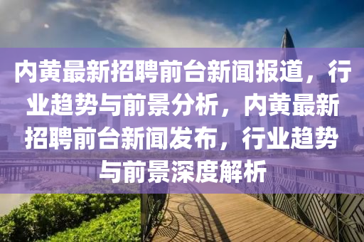 內(nèi)黃最新招聘前臺新聞報道，行業(yè)趨勢與前景分析，內(nèi)黃最新招聘前臺新聞發(fā)布，行業(yè)趨勢與前景深度解析