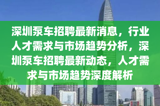 深圳泵車招聘最新消息，行業(yè)人才需求與市場(chǎng)趨勢(shì)分析，深圳泵車招聘最新動(dòng)態(tài)，人才需求與市場(chǎng)趨勢(shì)深度解析四川好木優(yōu)材家居有限公司