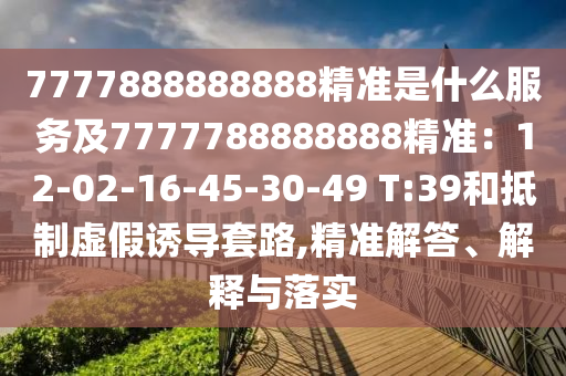 7777888888888精準是什么服務(wù)及7777788888888精準：12-02-16-45-30-49 T:39和抵制虛假誘導(dǎo)套路,精準解答、解釋與落實