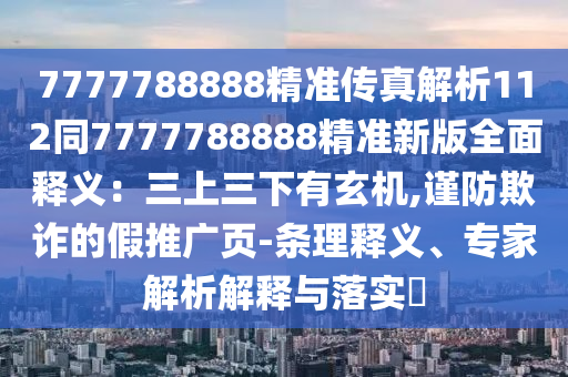 7777788888精準(zhǔn)傳真解析112同7777788888精準(zhǔn)新版全面釋義：三上三下有玄機(jī),謹(jǐn)防欺詐的假推廣頁-條理釋義、專家解析解釋與落實(shí)?