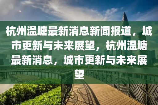 杭州溫塘最新消息新聞報道，城市更新與未來展望，杭州溫塘最新消息，城市更新與未來展望