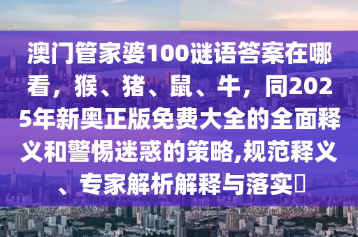 澳門管家婆100謎語答案在哪看，猴、豬、鼠、牛，同2025年新奧正版免費大全的全面釋義和警惕迷惑的策略,規(guī)范釋義、專家解析解釋與落實?