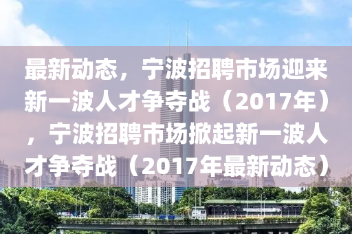 最新動態(tài)，寧波招聘市場迎來新一波人才爭奪戰(zhàn)（2017年），寧波招聘市場掀起新一波人才爭奪戰(zhàn)（2017年最新動態(tài)）