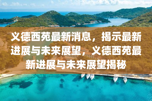 義德西苑最新消息，揭示最新進(jìn)展與未來(lái)展望，義德西苑最新進(jìn)展與未來(lái)展望揭秘