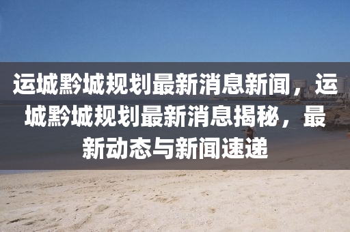 運(yùn)城黔城規(guī)劃最新消息新聞，運(yùn)城黔城規(guī)劃最新消息揭秘，最新動(dòng)態(tài)與新聞速遞