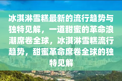 冰淇淋雪糕最新的流行趨勢與獨特見解，一道甜蜜的革命浪潮席卷全球，冰淇淋雪糕流行趨勢，甜蜜革命席卷全球的獨特見解
